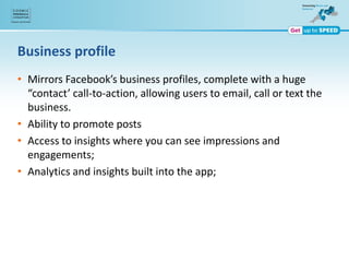Business profile
• Mirrors Facebook’s business profiles, complete with a huge
“contact’ call-to-action, allowing users to email, call or text the
business.
• Ability to promote posts
• Access to insights where you can see impressions and
engagements;
• Analytics and insights built into the app;
 