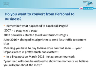 Do you want to convert from Personal to
Business?
• Remember what happened to Facebook Pages?
2007 = a page was a page
2007 onwards = started to roll out Business Pages
June 2016 = changed its algorithm to send less traffic to content
sites
Meaning you have to pay to have your content seen…….your
Organic reach is pretty much non existent!
• In a Blog post on March 2016 Instagram announced:
“your feed will soon be ordered to show the moments we believe
you will care about the most”
 