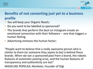 Benefits of not converting just yet to a business
profile
• You will keep your Organic Reach;
• Do you want to be labelled as sponsored?
• The brands that perform the best on Instagram create an
emotional connection with their followers -- one that triggers a
human feeling.
• Advertising removes the human factor;
“People want to believe that a really awesome person who is
similar to them (or someone they aspire to be) is behind these
brands. When we see a sponsored post from a brand, the robotic
features of automatic posting arise, and the human features of
transparency and authenticity are lost”
MADELINE POPELKA; Marketer, Founder of Digi
 