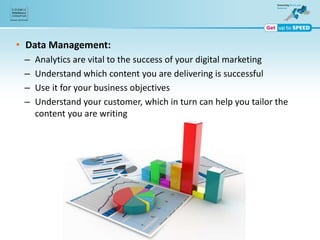 • Data Management:
– Analytics are vital to the success of your digital marketing
– Understand which content you are delivering is successful
– Use it for your business objectives
– Understand your customer, which in turn can help you tailor the
content you are writing
 