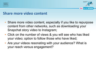 Share more video content
• Share more video content, especially if you like to repurpose
content from other networks, such as downloading your
Snapchat story video to Instagram;
• Click on the number of views & you will see who has liked
your video; option to follow those who have liked;
• Are your videos resonating with your audience? What is
your reach versus engagement?
 