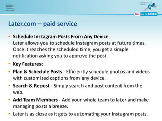 Later.com – paid service
• Schedule Instagram Posts From Any Device
Later allows you to schedule Instagram posts at future times.
Once it reaches the scheduled time, you get a simple
notification asking you to approve the post.
• Key Features:
• Plan & Schedule Posts - Efficiently schedule photos and videos
with customized captions from any device.
• Search & Repost - Simply search and post content from the
web.
• Add Team Members - Add your whole team to later and make
managing posts a breeze.
• Later is as close as it gets to automating your Instagram posts.
 
