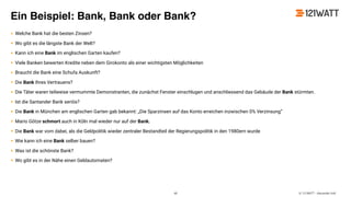 © 121WATT - Alexander Holl
Ein Beispiel: Bank, Bank oder Bank?
• Welche Bank hat die besten Zinsen?
• Wo gibt es die längste Bank der Welt?
• Kann ich eine Bank im englischen Garten kaufen?
• Viele Banken bewerten Kredite neben dem Girokonto als einer wichtigsten Möglichkeiten
• Braucht die Bank eine Schufa Auskunft?
• Die Bank Ihres Vertrauens?
• Die Täter waren teilweise vermummte Demonstranten, die zunächst Fenster einschlugen und anschliessend das Gebäude der Bank stürmten.
• Ist die Santander Bank seriös?
• Die Bank in München am englischen Garten gab bekannt: „Die Sparzinsen auf das Konto erreichen inzwischen 0% Verzinsung“
• Mario Götze schmort auch in Köln mal wieder nur auf der Bank.
• Die Bank war vorn dabei, als die Geldpolitik wieder zentraler Bestandteil der Regierungspolitik in den 1980ern wurde
• Wie kann ich eine Bank selber bauen?
• Was ist die schönste Bank?
• Wo gibt es in der Nähe einen Geldautomaten?
48
 