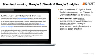© 121WATT - Alexander Holl
• Seit 10. Dezmeber 2015 gibt es Smart
Goals zur Optimierung zum Erkennen der
„wertvollsten Nutzer“ auf der Website
• Mehr zu Smart Goals: https://
support.google.com/analytics/answer/
6153083?hl=de ode hier http://
www.ppchero.com/implement-smart-
goals-via-google-analytics/
Machine Learning, Google AdWords & Google Analytics
 