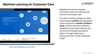 © 121WATT - Alexander Holl
• DigitalGenius trains by ingesting
conversation data from historical and
real-time conversation logs.
• „For each incoming message, our deep
neural networks predicts the appropriate
answer along with a speciﬁc conﬁdence
rating. Answers above the conﬁdence
threshold are automated, while the rest
are served as intelligent prompts to
agents. The agent approves or
personalizes them, further training the
model.“
Quelle: http://digitalgenius.com/product
Machine Learning im Customer Care
 