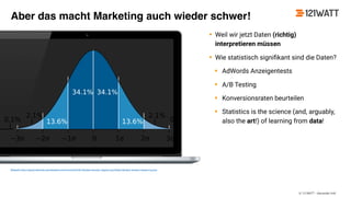 © 121WATT - Alexander Holl
• Weil wir jetzt Daten (richtig)
interpretieren müssen
• Wie statistisch signiﬁkant sind die Daten?
• AdWords Anzeigentests
• A/B Testing
• Konversionsraten beurteilen
• Statistics is the science (and, arguably,
also the art!) of learning from data!
Bildquelle: https://upload.wikimedia.org/wikipedia/commons/thumb/8/8c/Standard_deviation_diagram.svg/2000px-Standard_deviation_diagram.svg.png
Aber das macht Marketing auch wieder schwer!
 
