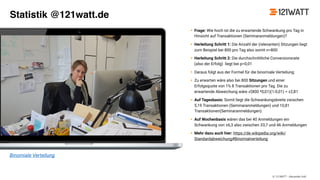 © 121WATT - Alexander Holl
• Frage: Wie hoch ist die zu erwartende Schwankung pro Tag in
Hinsicht auf Transaktionen (Seminaranmeldungen)?
• Herleitung Schritt 1: Die Anzahl der (relevanten) Sitzungen liegt
zum Beispiel bei 800 pro Tag also somit n=800
• Herleitung Schritt 2: Die durchschnittliche Conversionsrate
(also der Erfolg) liegt bei p=0,01
• Daraus folgt aus der Formel für die binomiale Verteilung:
• Zu erwarten wäre also bei 800 Sitzungen und einer
Erfolgsquote von 1% 8 Transaktionen pro Tag. Die zu
erwartende Abweichung wäre √(800 *0,01)(1-0,01) = ±2,81
• Auf Tagesbasis: Somit liegt die Schwankungsbreite zwischen
5,19 Transaktionen (Seminaranmeldungen) und 10,81
Transaktionen(Seminaranmeldungen).
• Auf Wochenbasis wären das bei 40 Anmeldungen ein
Schwankung von ±6,3 also zwischen 33,7 und 46 Anmeldungen
• Mehr dazu auch hier: https://de.wikipedia.org/wiki/
Standardabweichung#Binomialverteilung
Binomiale Verteilung
Statistik @121watt.de
 