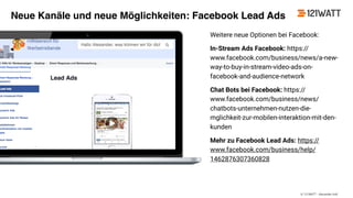© 121WATT - Alexander Holl
Weitere neue Optionen bei Facebook:
In-Stream Ads Facebook: https://
www.facebook.com/business/news/a-new-
way-to-buy-in-stream-video-ads-on-
facebook-and-audience-network
Chat Bots bei Facebook: https://
www.facebook.com/business/news/
chatbots-unternehmen-nutzen-die-
mglichkeit-zur-mobilen-interaktion-mit-den-
kunden
Mehr zu Facebook Lead Ads: https://
www.facebook.com/business/help/
1462876307360828
Neue Kanäle und neue Möglichkeiten: Facebook Lead Ads
 