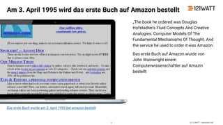 © 121WATT - Alexander Holl
„The book he ordered was Douglas
Hofstadter's Fluid Concepts And Creative
Analogies: Computer Models Of The
Fundamental Mechanisms Of Thought. And
the service he used to order it was Amazon.
Das erste Buch auf Amazon wurde von
John Wainwright einem
Computerwissenschaftler auf Amazin
bestellt
Das erste Buch wurde am 3. April 1995 bei amazon bestellt
Am 3. April 1995 wird das erste Buch auf Amazon bestellt
5
 