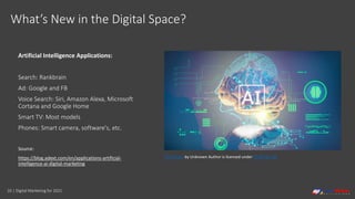 10 | Digital Marketing for 2021
What’s New in the Digital Space?
Artificial Intelligence Applications:
Search: Rankbrain
Ad: Google and FB
Voice Search: Siri, Amazon Alexa, Microsoft
Cortana and Google Home
Smart TV: Most models
Phones: Smart camera, software's, etc.
Source:
https://blog.adext.com/en/applications-artificial-
intelligence-ai-digital-marketing
This Photo by Unknown Author is licensed under CC BY-NC-ND
 