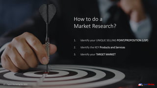 19 | Digital Marketing for 2021
1. Identify your UNIQUE SELLING POINT/PROPOSITION (USP)
2. Identify the KEY Products and Services
3. Identify your TARGET MARKET
How to do a
Market Research?
 