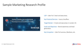22 | Digital Marketing for 2021
USP – Uber for C-level and executives.
Key Products/Services – luxury chauffeur.
Target Market – C-level and executives in London UK.
Goals and Objectives – Brand awareness and lead
generation.
Key Competitor – Uber for business, Blacklane, etc.
Sample Marketing Research Profile
 