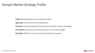 Sample Market Strategy Profile
Goals: Brand Awareness and Lead Generation
Approach: Direct and Indirect Marketing
Channels: Social and Adwords for direct and SEO for indirect marketing.
Promotions: Discounts and early bird user in a new technology.
Execution: Month to month, to be reviewed every quarter.
28 | Digital Marketing for 2021
 