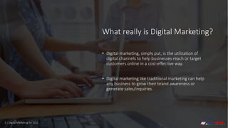 What really is Digital Marketing?
• Digital marketing, simply put, is the utilization of
digital channels to help businesses reach or target
customers online in a cost-effective way.
• Digital marketing like traditional marketing can help
any business to grow their brand awareness or
generate sales/inquiries.
3 | Digital Marketing for 2021
 