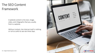 35 | Digital Marketing for 2021
Without content, the Internet itself is nothing
or not as useful as we see these days.
A website content is the text, image,
video, and infographic that you usually
find in a website.
The SEO Content
Framework
 