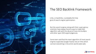 38 | Digital Marketing for 2021
But the search engines along with their super genius
scientists have always found a way to make their
algorithm safe with the abuse of mass link builders
and other spam SEO experts/agencies.
Links, or backlinks, is probably the holy
grail of search engine optimization.
Some even said that the exact algorithm of most search
engines especially Google heavily rely on links which
connect everything in the entire world-wide-web.
The SEO Backlink Framework
 