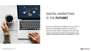 4 | Digital Marketing for 2021
DIGITAL MARKETING
IS THE FUTURE!
With the proliferation of digital channels and the
fact that most people spend time online is a
testament that digital marketing is the next big
thing in reaching more potential customers and
help a business grow without spending too much.
 