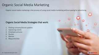 47 | Digital Marketing for 2021
Organic Social Media Strategies that work:
1. Posting company/brand updates
2. Upcoming events
3. Employee pictures
4. Quotes
5. Memes
6. Blog posts/tips
Organic social media marketing is the process of using social media marketing without paying for advertising.
Organic Social Media Marketing
 