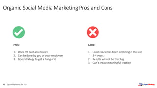 48 | Digital Marketing for 2021
Cons:
1. Least reach (has been declining in the last
3-4 years)
2. Results will not be that big
3. Can’t create meaningful traction
Pros:
1. Does not cost any money
2. Can be done by you or your employee
3. Good strategy to get a hang of it
Organic Social Media Marketing Pros and Cons
 