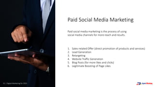 51 | Digital Marketing for 2021
1. Sales-related Offer (direct promotion of products and services)
2. Lead Generation
3. Retargeting
4. Website Traffic Generation
5. Blog Posts (for more likes and clicks)
6. Legitimate Boosting of Page Likes
Paid social media marketing is the process of using
social media channels for more reach and results.
Paid Social Media Marketing
 