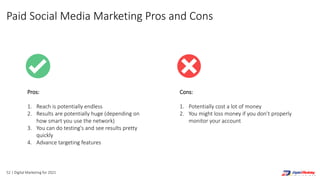 52 | Digital Marketing for 2021
Cons:
1. Potentially cost a lot of money
2. You might loss money if you don’t properly
monitor your account
Pros:
1. Reach is potentially endless
2. Results are potentially huge (depending on
how smart you use the network)
3. You can do testing's and see results pretty
quickly
4. Advance targeting features
Paid Social Media Marketing Pros and Cons
 