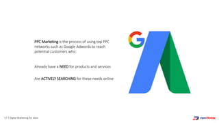 57 | Digital Marketing for 2021
PPC Marketing is the process of using top PPC
networks such as Google Adwords to reach
potential customers who:
Already have a NEED for products and services
Are ACTIVELY SEARCHING for these needs online
 