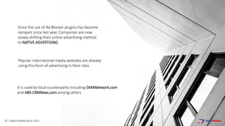 59 | Digital Marketing for 2021
Since the use of Ad Blocker plugins has become
rampant since last year, Companies are now
slowly shifting their online advertising method
to NATIVE ADVERTISING
Popular international media websites are already
using this form of advertising in their sites
It is used by local counterparts including GMANetwork.com
and ABS-CBNNews.com among others
 