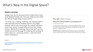 6 | Digital Marketing for 2021
What’s New in the Digital Space?
Mobile-only Index
Google now has an exclusive search engine which only
ranks Mobile friendly site. This was rolled out last 2018
per official Google blog announcement.
“To recap, our crawling, indexing, and ranking systems
have typically used the desktop version of a page's
content, which may cause issues for mobile searchers
when that version is vastly different from the mobile
version. Mobile-first indexing means that we'll use the
mobile version of the page for indexing and ranking, to
better help our – primarily mobile – users find what
they're looking for. ”
Source:
https://webmasters.googleblog.com/2018/03/rolling-out-mobile-first-
indexing.html
 