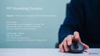 63 | Digital Marketing for 2021
PPC Marketing (Sample)
Ads Messages:
The New Age Service Management. The New TSM
Serving Small, Medium and Enterprise Clients.
Gain up to 20% ROI as you pay monthly.
Landing Page – website
Offer: Get 20% ROI
CTA: Call Now or enquire now!
Conversions: Closed to 1M AUD worth of opportunity
Keywords – field service management, field management software.
 