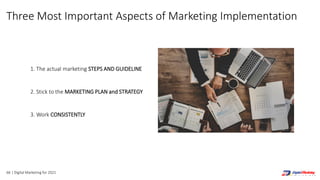66 | Digital Marketing for 2021
Three Most Important Aspects of Marketing Implementation
1. The actual marketing STEPS AND GUIDELINE
2. Stick to the MARKETING PLAN and STRATEGY
3. Work CONSISTENTLY
 