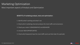 70 | Digital Marketing for 2021
Marketing Optimization
Most important aspects of Analysis and Optimization
BENEFITS of marketing analysis, tests and optimization:
1. Identify what’s working and what’s not
2. Check which marketing channels produce the most traffic and conversions
3. Check your visitor’s DEMOGRAPHICS and BEHAVIOR
4. Uncover NEW OPPORTUNITIES
5. Check which keywords have the most traffic (and use them later for paid ads)
 