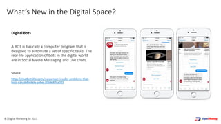 8 | Digital Marketing for 2021
What’s New in the Digital Space?
Digital Bots
A BOT is basically a computer program that is
designed to automate a set of specific tasks. The
real-life application of bots in the digital world
are in Social Media Messaging and Live chats.
Source:
https://chatbotslife.com/messenger-insider-problems-that-
bots-can-definitely-solve-30b9e87ca025
 