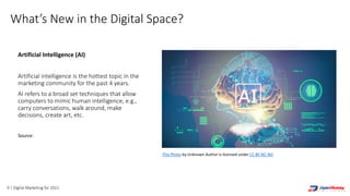 9 | Digital Marketing for 2021
What’s New in the Digital Space?
Artificial Intelligence (AI)
Artificial intelligence is the hottest topic in the
marketing community for the past 4 years.
AI refers to a broad set techniques that allow
computers to mimic human intelligence, e.g.,
carry conversations, walk around, make
decisions, create art, etc.
Source:
https://blog.rossintelligence.com/post/bots-vs-chatbots-vs-
robots-vs-ai
This Photo by Unknown Author is licensed under CC BY-NC-ND
 