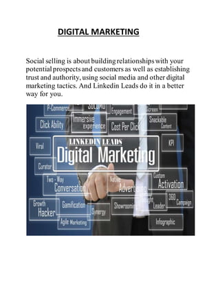DIGITAL MARKETING
Social selling is about buildingrelationshipswith your
potentialprospectsand customers as well as establishing
trust and authority, using social media and other digital
marketing tactics. And Linkedin Leads do it in a better
way for you.
 
