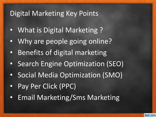 Digital Marketing Key Points
• What is Digital Marketing ?
• Why are people going online?
• Benefits of digital marketing
• Search Engine Optimization (SEO)
• Social Media Optimization (SMO)
• Pay Per Click (PPC)
• Email Marketing/Sms Marketing
 