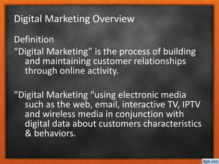 Digital Marketing Overview
Definition
“Digital Marketing” is the process of building
and maintaining customer relationships
through online activity.
“Digital Marketing “using electronic media
such as the web, email, interactive TV, IPTV
and wireless media in conjunction with
digital data about customers characteristics
& behaviors.
 