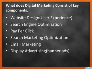 What does Digital Marketing Consist of key
components.
• Website Design(User Experience)
• Search Engine Optimization
• Pay Per Click
• Search Marketing Optimization
• Email Marketing
• Display Advertising(banner ads)
 