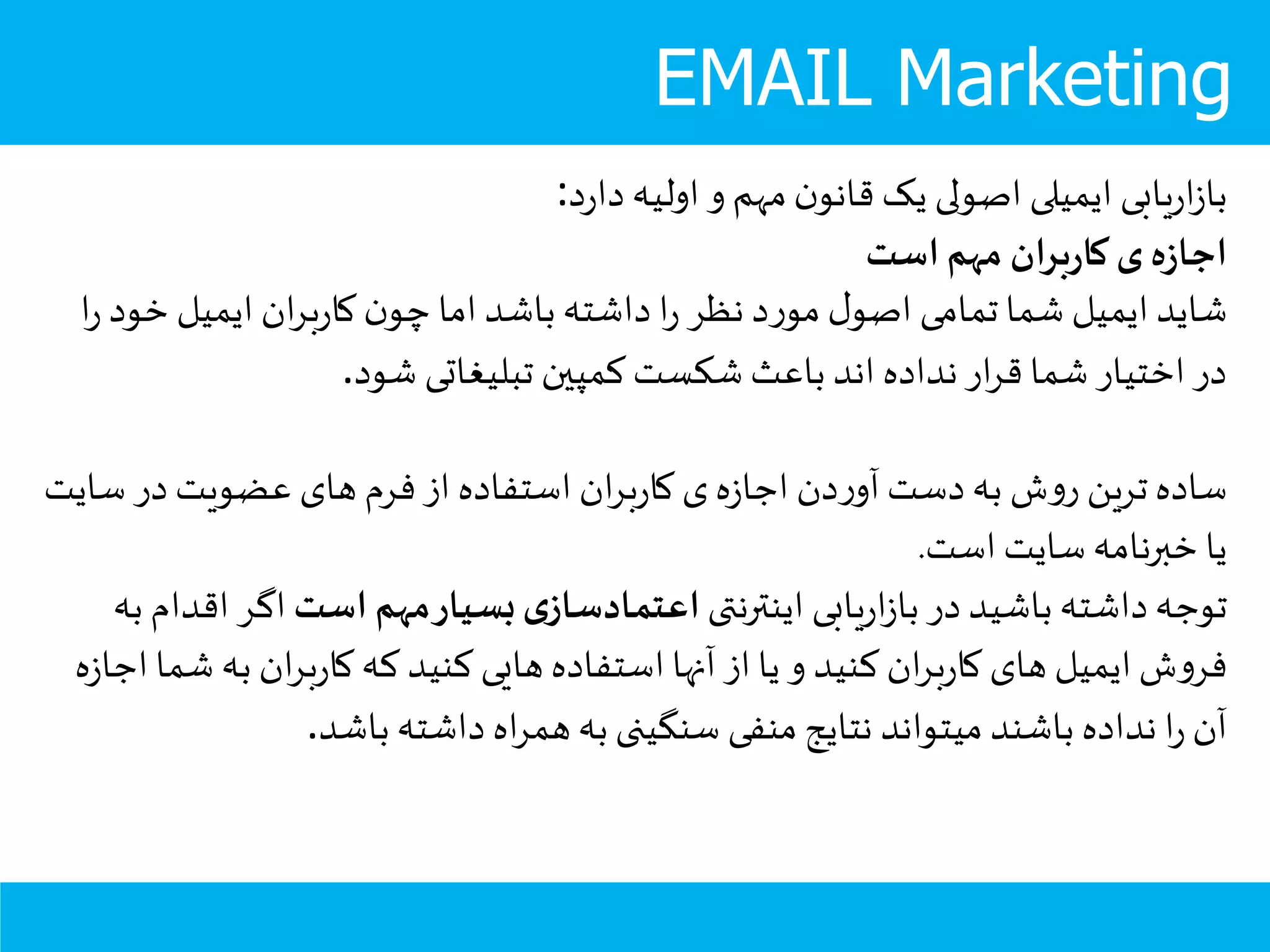 EMAIL Marketing
‫د‬‫ر‬‫دا‬ ‫اولیه‬ ‫و‬ ‫مهم‬‫ن‬‫قانو‬ ‫یک‬ ‫اصولی‬ ‫ایمیلی‬ ‫یابی‬‫ر‬‫ا‬‫ز‬‫با‬:
‫است‬‫مهم‬ ‫ان‬‫ر‬‫ب‬‫ر‬‫کا‬‫ی‬‫ه‬‫ز‬‫اجا‬
‫خ‬ ‫ایمیل‬ ‫ان‬‫ر‬‫ب‬‫ر‬‫کا‬ ‫ن‬‫چو‬ ‫اما‬ ‫باشد‬ ‫داشته‬ ‫ا‬‫ر‬ ‫نظر‬ ‫د‬‫ر‬‫مو‬ ‫ل‬‫اصو‬ ‫تمامی‬ ‫شما‬ ‫ایمیل‬ ‫شاید‬‫ا‬‫ر‬ ‫ود‬
‫شود‬ ‫تبلیغاتی‬ ‫کمپين‬ ‫شکست‬ ‫باعث‬ ‫اند‬ ‫نداده‬ ‫ار‬‫ر‬‫ق‬ ‫شما‬ ‫اختیار‬ ‫در‬.
‫در‬ ‫عضویت‬ ‫های‬ ‫فرم‬ ‫از‬ ‫استفاده‬ ‫ان‬‫ر‬‫ب‬‫ر‬‫کا‬ ‫ی‬‫ه‬‫ز‬‫اجا‬ ‫دن‬‫ر‬‫آو‬ ‫دست‬‫به‬ ‫ش‬‫و‬‫ر‬ ‫ترین‬ ‫ساده‬‫سایت‬
‫است‬ ‫سایت‬ ‫خبرنامه‬ ‫یا‬.
‫اینترنتی‬ ‫یابی‬‫ر‬‫ا‬‫ز‬‫با‬ ‫در‬ ‫باشید‬ ‫داشته‬‫توجه‬‫است‬ ‫مهم‬‫بسیار‬‫ی‬‫اعتمادساز‬‫اگ‬‫به‬ ‫اقدام‬ ‫ر‬
‫ب‬ ‫ان‬‫ر‬‫ب‬‫ر‬‫کا‬ ‫که‬ ‫کنید‬ ‫هایی‬ ‫استفاده‬ ‫آنها‬ ‫از‬ ‫یا‬ ‫و‬ ‫کنید‬ ‫ان‬‫ر‬‫ب‬‫ر‬‫کا‬ ‫های‬ ‫ایمیل‬ ‫ش‬‫و‬‫فر‬‫ه‬‫ز‬‫اجا‬ ‫شما‬ ‫ه‬
‫باشد‬ ‫داشته‬ ‫اه‬‫ر‬‫هم‬‫به‬ ‫سنگینی‬ ‫منفی‬ ‫نتایج‬ ‫میتواند‬ ‫باشند‬ ‫نداده‬ ‫ا‬‫ر‬ ‫آن‬.
 