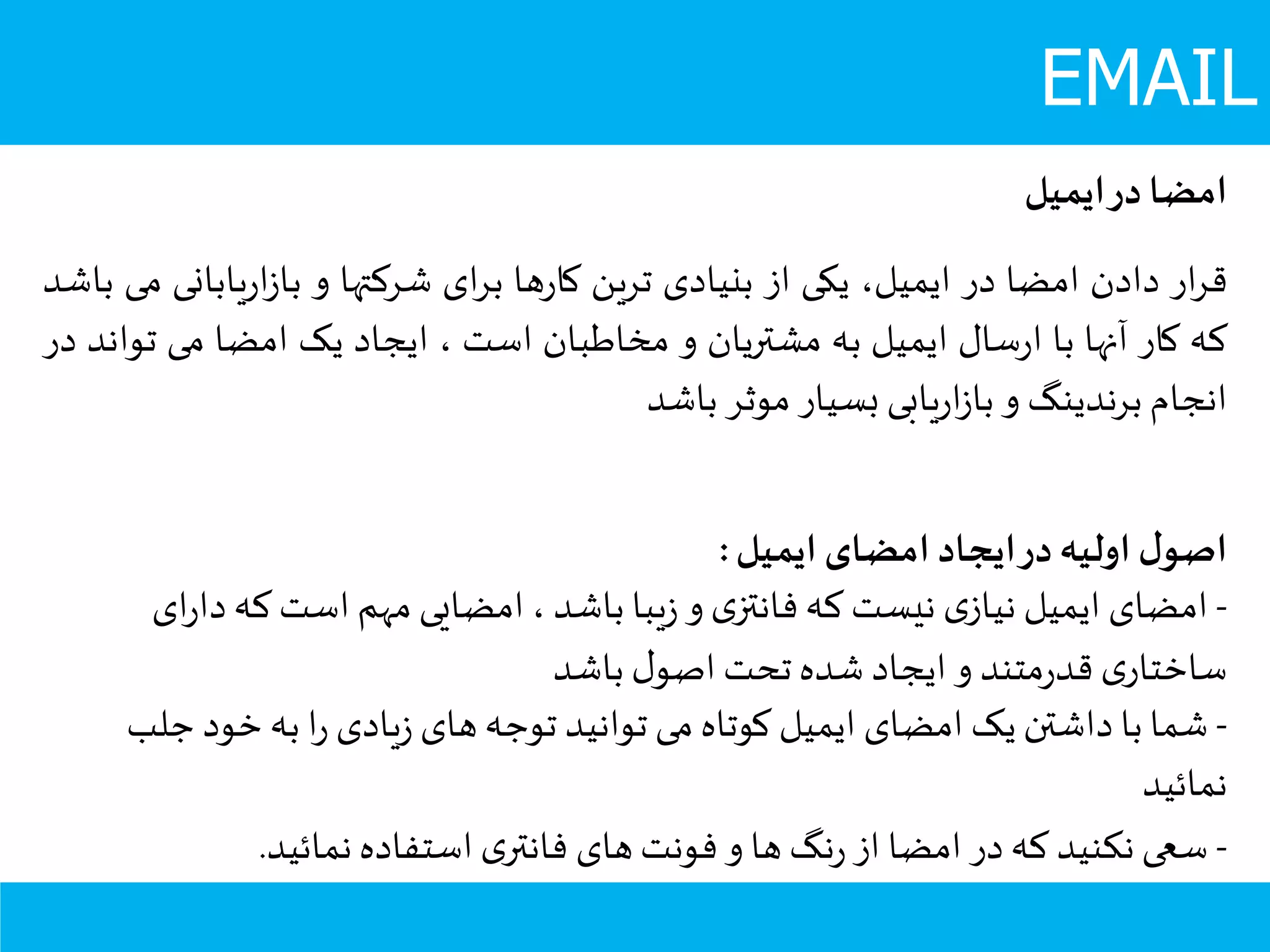 EMAIL
‫امضا‬‫در‬‫ایمیل‬
‫ار‬‫ر‬‫ق‬‫دادن‬‫امضا‬‫در‬،‫ایمیل‬‫یکی‬‫از‬‫بنیادی‬‫ترین‬‫ها‬‫ر‬‫کا‬‫ای‬‫ر‬‫ب‬‫شرکتها‬‫و‬‫یابان‬‫ر‬‫ا‬‫ز‬‫با‬‫ی‬‫می‬‫باشد‬
‫که‬‫کار‬‫آنها‬‫با‬‫سال‬‫ر‬‫ا‬‫ایمیل‬‫به‬‫مشتریان‬‫و‬‫مخاطبان‬‫است‬،‫ایجاد‬‫یک‬‫امضا‬‫می‬‫ت‬‫واند‬‫در‬
‫انجام‬‫برندینگ‬‫و‬‫یابی‬‫ر‬‫ا‬‫ز‬‫با‬‫بسیار‬‫موثر‬‫باشد‬
‫ایمیل‬ ‫امضای‬ ‫ایجاد‬‫در‬‫اولیه‬ ‫ل‬‫اصو‬:
-‫دا‬‫که‬‫است‬ ‫مهم‬ ‫امضایی‬ ، ‫باشد‬ ‫یبا‬‫ز‬ ‫و‬ ‫ی‬‫فانتز‬ ‫که‬ ‫نیست‬ ‫ی‬‫نیاز‬ ‫ایمیل‬ ‫امضای‬‫ای‬‫ر‬
‫باشد‬ ‫ل‬‫اصو‬ ‫تحت‬ ‫شده‬ ‫ایجاد‬ ‫و‬ ‫متند‬‫ر‬‫قد‬ ‫ی‬‫ساختار‬
-‫ج‬ ‫خود‬‫به‬ ‫ا‬‫ر‬ ‫یادی‬‫ز‬ ‫های‬‫توجه‬ ‫توانید‬ ‫می‬ ‫کوتاه‬ ‫ایمیل‬ ‫امضای‬ ‫یک‬ ‫داشتن‬ ‫با‬ ‫شما‬‫لب‬
‫نمائید‬
-‫نمائید‬ ‫استفاده‬ ‫ی‬‫فانتر‬ ‫های‬‫فونت‬ ‫و‬ ‫ها‬ ‫نگ‬‫ر‬ ‫از‬ ‫امضا‬ ‫در‬‫که‬ ‫نکنید‬ ‫سعی‬.
 