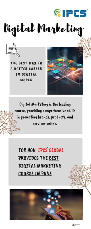 FOR YOU IPCS GLOBAL
PROVIDES THE BEST
DIGITAL MARKETING
COURSE IN PUNE
Digital Marketing
THE BEST WAY TO
A BETTER CAREER
IN DIGITAL
WORLD
.
Digital Marketing is the leading
course, providing comprehensive skills
in promoting brands, products, and
services online.
 