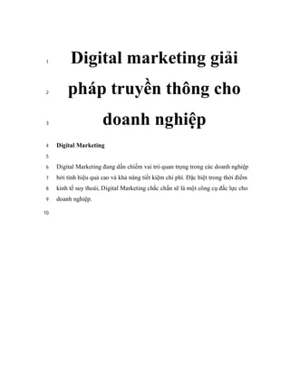 1        Digital marketing giải
 2       pháp truyền thông cho
 3                     doanh nghiệp
 4   Digital Marketing
 5

 6   Digital Marketing đang dần chiếm vai trò quan trọng trong các doanh nghiệp
 7   bởi tính hiệu quả cao và khả năng tiết kiệm chi phí. Đặc biệt trong thời điểm
 8   kinh tế suy thoái, Digital Marketing chắc chắn sẽ là một công cụ đắc lực cho
 9   doanh nghiệp.

10
 
