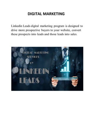 DIGITAL MARKETING
Linkedin Leads digital marketing program is designed to
drive more prospective buyers to your website, convert
these prospects into leads and those leads into sales.
 
