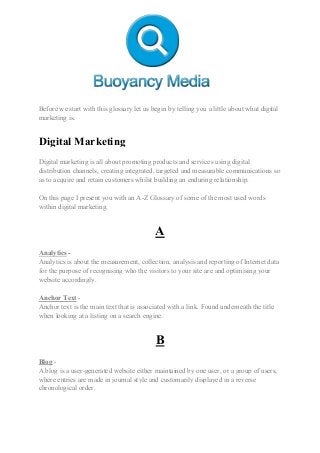 Before we start with this glossary let us begin by telling you a little about what digital
marketing is.
Digital Marketing
Digital marketing is all about promoting products and services using digital
distribution channels, creating integrated, targeted and measurable communications so
as to acquire and retain customers whilst building an enduring relationship.
On this page I present you with an A-Z Glossary of some of the most used words
within digital marketing.
A
Analytics -
Analytics is about the measurement, collection, analysis and reporting of Internet data
for the purpose of recognising who the visitors to your site are and optimising your
website accordingly.
Anchor Text -
Anchor text is the main text that is associated with a link. Found underneath the title
when looking at a listing on a search engine.
B
Blog -
A blog is a user-generated website either maintained by one user, or a group of users,
where entries are made in journal style and customarily displayed in a reverse
chronological order.
 