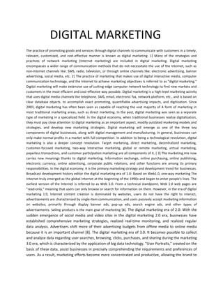 DIGITAL MARKETING
The practice of promoting goods and services through digital channels to communicate with customers in a timely,
relevant, customized, and cost-effective manner is known as digital marketing. 1] Many of the strategies and
practices of network marketing (Internet marketing) are included in digital marketing. Digital marketing
encompasses a wider range of communication methods that do not necessitate the use of the Internet, such as
non-internet channels like: SMS, radio, television, or through online channels like: electronic advertising, banner
advertising, social media, etc. 2] The practice of marketing that makes use of digital interactive media, computer
communication technology, and the Internet to achieve marketing objectives is referred to as "digital marketing."
Digital marketing will make extensive use of cutting-edge computer network technology to find new markets and
customers in the most efficient and cost-effective way possible. Digital marketing is a high-level marketing activity
that uses digital media channels like telephone, SMS, email, electronic fax, network platform, etc., and is based on
clear database objects. to accomplish exact promoting, quantifiable advertising impacts, and digitization. Since
2003, digital marketing has often been seen as capable of reaching the vast majority of A form of marketing in
most traditional marketing areas, such as direct marketing. In the past, digital marketing was seen as a separate
type of marketing in a specialized field. In the digital economy, when traditional businesses realize digitalization,
they must pay close attention to digital marketing as an important aspect, modify outdated marketing models and
strategies, and develop new marketing strategies. Digital marketing will emerge as one of the three key
components of digital businesses, along with digital management and manufacturing. In general, businesses can
only make normal profits in a market with full competition. In addition to being a technological revolution, digital
marketing is also a deeper concept revolution. Target marketing, direct marketing, decentralized marketing,
customer-focused marketing, two-way interactive marketing, global or remote marketing, virtual marketing,
paperless transactions, and customer participation marketing are all components of it. [ 3] The marketing mix now
carries new meanings thanks to digital marketing. Information exchange, online purchasing, online publishing,
electronic currency, online advertising, corporate public relations, and other functions are among its primary
responsibilities. In the digital economy, it is the primary marketing strategy and development trend for businesses.
Broadcast development history editor the digital marketing era of 1.0: Based on Web1.0, one-way marketing The
Internet truly emerged as the global Internet at the beginning of the 1990s and began to enter people's lives. The
earliest version of the Internet is referred to as Web 1.0. From a technical standpoint, Web 1.0 web pages are
"read-only," meaning that users can only browse or search for information on them. However, in the era of digital
marketing 1.0, Internet content creation is dominated by websites, users do not have the right to interact,
advertisements are characterized by single-item communication, and users passively accept marketing information
on websites, primarily through display banner ads, pop-up ads, search engine ads, and other types of
advertisements. Selling products is the main goal of marketing [8]. The digital marketing era of 2.0: With the
sudden emergence of social media and video sites in the digital marketing 2.0 era, businesses have
established comprehensive marketing strategies, realized real-time monitoring, and realized regular
data analysis. Advertisers shift more of their advertising budgets from offline media to online media
because it is an important channel [8]. The digital marketing era of 3.0: It becomes possible to collect
and analyze data regarding user searches, browsing, clicks, purchases, and sharing during the marketing
3.0 era, which is characterized by the application of big data technology. "User Portraits," created on the
basis of these data, assist businesses in precisely comprehending the requirements and preferences of
users. As a result, marketing efforts become more concentrated and productive, allowing the brand to
 