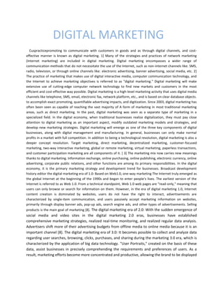 DIGITAL MARKETING
Cuspracticepromoting to communicate with customers in goods and as through digital channels, and cost-
effective manner is known as digital marketing. 1] Many of the strategies and practices of network marketing
(Internet marketing) are included in digital marketing. Digital marketing encompasses a wider range of
communication methods that do not necessitate the use of the Internet, such as non-internet channels like: SMS,
radio, television, or through online channels like: electronic advertising, banner advertising, social media, etc. 2]
The practice of marketing that makes use of digital interactive media, computer communication technology, and
the Internet to achieve marketing objectives is referred to as "digital marketing." Digital marketing will make
extensive use of cutting-edge computer network technology to find new markets and customers in the most
efficient and cost-effective way possible. Digital marketing is a high-level marketing activity that uses digital media
channels like telephone, SMS, email, electronic fax, network platform, etc., and is based on clear database objects.
to accomplish exact promoting, quantifiable advertising impacts, and digitization. Since 2003, digital marketing has
often been seen as capable of reaching the vast majority of A form of marketing in most traditional marketing
areas, such as direct marketing. In the past, digital marketing was seen as a separate type of marketing in a
specialized field. In the digital economy, when traditional businesses realize digitalization, they must pay close
attention to digital marketing as an important aspect, modify outdated marketing models and strategies, and
develop new marketing strategies. Digital marketing will emerge as one of the three key components of digital
businesses, along with digital management and manufacturing. In general, businesses can only make normal
profits in a market with full competition. In addition to being a technological revolution, digital marketing is also a
deeper concept revolution. Target marketing, direct marketing, decentralized marketing, customer-focused
marketing, two-way interactive marketing, global or remote marketing, virtual marketing, paperless transactions,
and customer participation marketing are all components of it. [ 3] The marketing mix now carries new meanings
thanks to digital marketing. Information exchange, online purchasing, online publishing, electronic currency, online
advertising, corporate public relations, and other functions are among its primary responsibilities. In the digital
economy, it is the primary marketing strategy and development trend for businesses. Broadcast development
history editor the digital marketing era of 1.0: Based on Web1.0, one-way marketing The Internet truly emerged as
the global Internet at the beginning of the 1990s and began to enter people's lives. The earliest version of the
Internet is referred to as Web 1.0. From a technical standpoint, Web 1.0 web pages are "read-only," meaning that
users can only browse or search for information on them. However, in the era of digital marketing 1.0, Internet
content creation is dominated by websites, users do not have the right to interact, advertisements are
characterized by single-item communication, and users passively accept marketing information on websites,
primarily through display banner ads, pop-up ads, search engine ads, and other types of advertisements. Selling
products is the main goal of marketing [8]. The digital marketing era of 2.0: With the sudden emergence of
social media and video sites in the digital marketing 2.0 eras, businesses have established
comprehensive marketing strategies, realized real-time monitoring, and realized regular data analysis.
Advertisers shift more of their advertising budgets from offline media to online media because it is an
important channel [8]. The digital marketing era of 3.0: It becomes possible to collect and analyze data
regarding user searches, browsing, clicks, purchases, and sharing during the marketing 3.0 era, which is
characterized by the application of big data technology. "User Portraits," created on the basis of these
data, assist businesses in precisely comprehending the requirements and preferences of users. As a
result, marketing efforts become more concentrated and productive, allowing the brand to be displayed
 