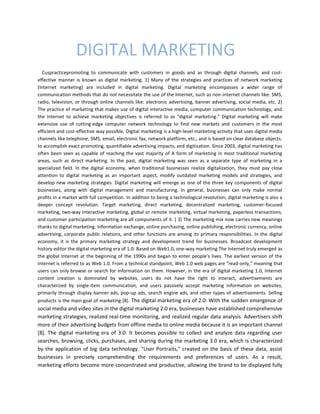 DIGITAL MARKETING
Cuspracticepromoting to communicate with customers in goods and as through digital channels, and cost-
effective manner is known as digital marketing. 1] Many of the strategies and practices of network marketing
(Internet marketing) are included in digital marketing. Digital marketing encompasses a wider range of
communication methods that do not necessitate the use of the Internet, such as non-internet channels like: SMS,
radio, television, or through online channels like: electronic advertising, banner advertising, social media, etc. 2]
The practice of marketing that makes use of digital interactive media, computer communication technology, and
the Internet to achieve marketing objectives is referred to as "digital marketing." Digital marketing will make
extensive use of cutting-edge computer network technology to find new markets and customers in the most
efficient and cost-effective way possible. Digital marketing is a high-level marketing activity that uses digital media
channels like telephone, SMS, email, electronic fax, network platform, etc., and is based on clear database objects.
to accomplish exact promoting, quantifiable advertising impacts, and digitization. Since 2003, digital marketing has
often been seen as capable of reaching the vast majority of A form of marketing in most traditional marketing
areas, such as direct marketing. In the past, digital marketing was seen as a separate type of marketing in a
specialized field. In the digital economy, when traditional businesses realize digitalization, they must pay close
attention to digital marketing as an important aspect, modify outdated marketing models and strategies, and
develop new marketing strategies. Digital marketing will emerge as one of the three key components of digital
businesses, along with digital management and manufacturing. In general, businesses can only make normal
profits in a market with full competition. In addition to being a technological revolution, digital marketing is also a
deeper concept revolution. Target marketing, direct marketing, decentralized marketing, customer-focused
marketing, two-way interactive marketing, global or remote marketing, virtual marketing, paperless transactions,
and customer participation marketing are all components of it. [ 3] The marketing mix now carries new meanings
thanks to digital marketing. Information exchange, online purchasing, online publishing, electronic currency, online
advertising, corporate public relations, and other functions are among its primary responsibilities. In the digital
economy, it is the primary marketing strategy and development trend for businesses. Broadcast development
history editor the digital marketing era of 1.0: Based on Web1.0, one-way marketing The Internet truly emerged as
the global Internet at the beginning of the 1990s and began to enter people's lives. The earliest version of the
Internet is referred to as Web 1.0. From a technical standpoint, Web 1.0 web pages are "read-only," meaning that
users can only browse or search for information on them. However, in the era of digital marketing 1.0, Internet
content creation is dominated by websites, users do not have the right to interact, advertisements are
characterized by single-item communication, and users passively accept marketing information on websites,
primarily through display banner ads, pop-up ads, search engine ads, and other types of advertisements. Selling
products is the main goal of marketing [8]. The digital marketing era of 2.0: With the sudden emergence of
social media and video sites in the digital marketing 2.0 era, businesses have established comprehensive
marketing strategies, realized real-time monitoring, and realized regular data analysis. Advertisers shift
more of their advertising budgets from offline media to online media because it is an important channel
[8]. The digital marketing era of 3.0: It becomes possible to collect and analyze data regarding user
searches, browsing, clicks, purchases, and sharing during the marketing 3.0 era, which is characterized
by the application of big data technology. "User Portraits," created on the basis of these data, assist
businesses in precisely comprehending the requirements and preferences of users. As a result,
marketing efforts become more concentrated and productive, allowing the brand to be displayed fully
 