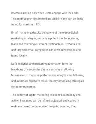 interests, paying only when users engage with their ads.
This method provides immediate visibility and can be finely
tuned for maximum ROI.
Email marketing, despite being one of the oldest digital
marketing strategies, remains a potent tool for nurturing
leads and fostering customer relationships. Personalized
and targeted email campaigns can drive conversions and
brand loyalty.
Data analytics and marketing automation form the
backbone of successful digital campaigns, allowing
businesses to measure performance, analyze user behavior,
and automate repetitive tasks, thereby optimizing strategies
for better outcomes.
The beauty of digital marketing lies in its adaptability and
agility. Strategies can be refined, adjusted, and scaled in
real-time based on data-driven insights, ensuring that
 