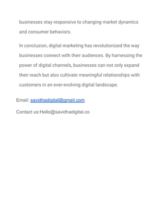 businesses stay responsive to changing market dynamics
and consumer behaviors.
In conclusion, digital marketing has revolutionized the way
businesses connect with their audiences. By harnessing the
power of digital channels, businesses can not only expand
their reach but also cultivate meaningful relationships with
customers in an ever-evolving digital landscape.
Email: savidhadigital@gmail.com
Contact us:Hello@savidhadigital.co
 