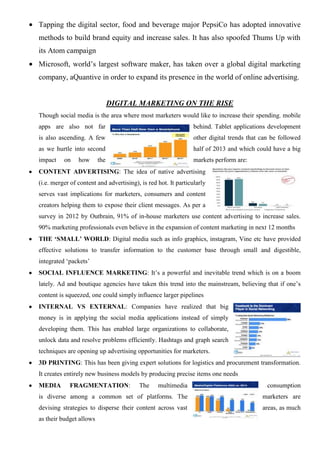 Tapping the digital sector, food and beverage major PepsiCo has adopted innovative
methods to build brand equity and increase sales. It has also spoofed Thums Up with
its Atom campaign
Microsoft, world’s largest software maker, has taken over a global digital marketing
company, aQuantive in order to expand its presence in the world of online advertising.
DIGITAL MARKETING ON THE RISE
Though social media is the area where most marketers would like to increase their spending, mobile
apps are also not far behind. Tablet applications development
is also ascending. A few other digital trends that can be followed
as we hurtle into second half of 2013 and which could have a big
impact on how the markets perform are:
CONTENT ADVERTISING: The idea of native advertising
(i.e. merger of content and advertising), is red hot. It particularly
serves vast implications for marketers, consumers and content
creators helping them to expose their client messages. As per a
survey in 2012 by Outbrain, 91% of in-house marketers use content advertising to increase sales.
90% marketing professionals even believe in the expansion of content marketing in next 12 months
THE ‘SMALL’ WORLD: Digital media such as info graphics, instagram, Vine etc have provided
effective solutions to transfer information to the customer base through small and digestible,
integrated ‘packets’
SOCIAL INFLUENCE MARKETING: It’s a powerful and inevitable trend which is on a boom
lately. Ad and boutique agencies have taken this trend into the mainstream, believing that if one’s
content is squeezed, one could simply influence larger pipelines
INTERNAL VS EXTERNAL: Companies have realized that big
money is in applying the social media applications instead of simply
developing them. This has enabled large organizations to collaborate,
unlock data and resolve problems efficiently. Hashtags and graph search
techniques are opening up advertising opportunities for marketers.
3D PRINTING: This has been giving expert solutions for logistics and procurement transformation.
It creates entirely new business models by producing precise items one needs
MEDIA FRAGMENTATION: The multimedia consumption
is diverse among a common set of platforms. The marketers are
devising strategies to disperse their content across vast areas, as much
as their budget allows
 