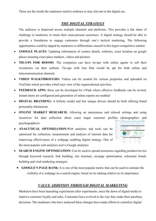 These are the trends the marketers need to embrace to stay relevant in the digital era.
THE DIGITAL STRATEGY
The audience is dispersed across multiple channels and platforms. This provides a fair share of
challenge to marketers to retain their omni-present customers. A digital strategy should be able to
provide a foundation to engage customers through one’s tactical marketing. The following
opportunities could be tapped by marketers to differentiate oneself in this hyper-competitive market:
GOOGLE PLACES: Updating information of contact details, websites, exact location on google
places ensuring exact place markers, videos and pictures
TIE-UPS FOR ROOMS: The companies can have tie-ups with online agents to sell their
inventories via their website. Tie-ups with Just Dial would be apt for both online and
telecommunication channels
VIDEO WALKTHROUGHS: Videos can be created for various properties and uploaded on
YouTube which provides a bird’seye view of the organizational activities.
FEEDBACK APPS: these can be developed for I-Pads where effective feedbacks can be invited,
instant alerts are configured and generation of online reports are enabled
DIGITAL BRANDING: A holistic model and few unique drivers should be built offering brand
personality dimensions
ONLINE MARKET RESEARCH: Allowing an anonymous and relaxed settings and using
incentives for data collection about exact target customer profiles (demographics and
psychographics)
ANALYTICAL OPTIMIZATION:Web analytics and tools can be
optimized for collection, measurement and analysis of internet data for
improving effectiveness of a webpage enabling digital strategy. One of
the most popular web analytics tool is Google analytics
SEARCH ENGINE OPTIMIZATION: Can be used to spread awareness regarding product/service
through keyword research, link building, site structure, on-page optimization, schematic brand-
building and viral marketing strategies
GOOGLE’S PAGE RANK: It is one of the most popular metric that can be used to estimate the
visibility of a webpage on a search engine, based on its ranking relative to its importance
VALUE ADDITION THROUGH DIGITAL MARKETING
Marketers have been launching experiments after experiments, since the dawn of digital media to
improve customer loyalty and sales. Customers have evolved in the way they make their purchase
decisions. The marketers who have analysed these changes have made efforts to centralize digital
 